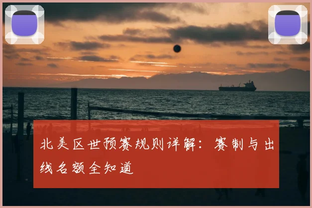 北美区世预赛规则详解：赛制与出线名额全知道
