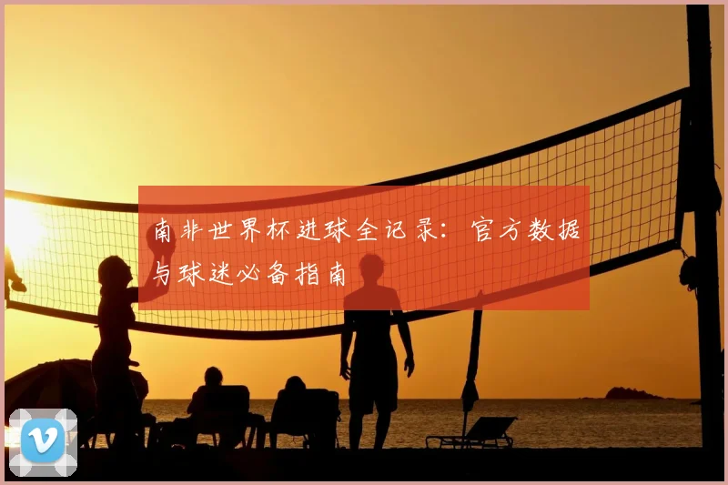南非世界杯进球全记录：官方数据与球迷必备指南