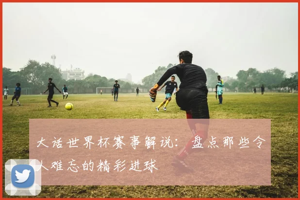 大话世界杯赛事解说：盘点那些令人难忘的精彩进球