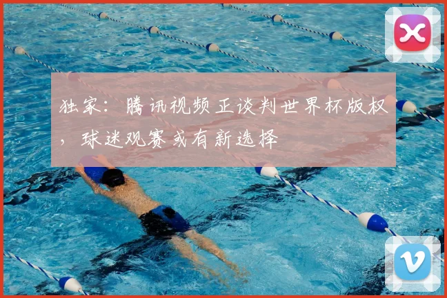 独家：腾讯视频正谈判世界杯版权，球迷观赛或有新选择