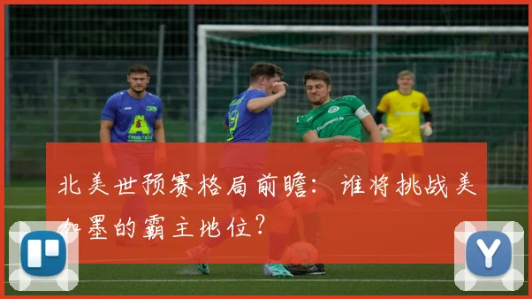 北美世预赛格局前瞻：谁将挑战美加墨的霸主地位？