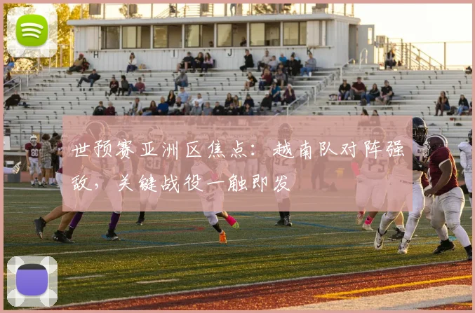 世预赛亚洲区焦点：越南队对阵强敌，关键战役一触即发