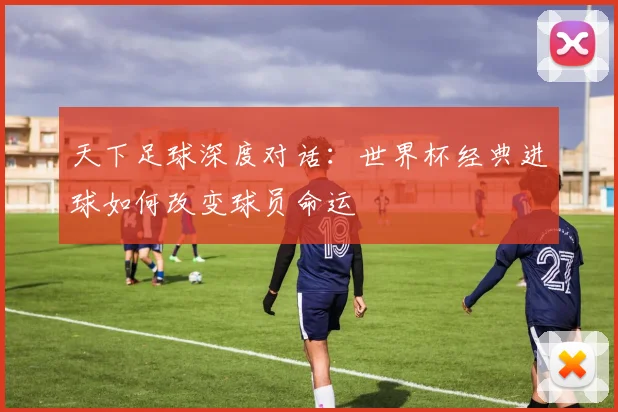 天下足球深度对话：世界杯经典进球如何改变球员命运