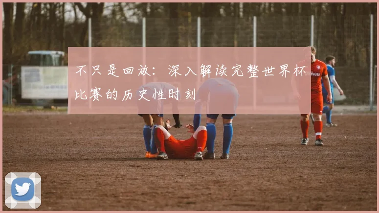不只是回放:深入解读完整世界杯比赛的历史性时刻