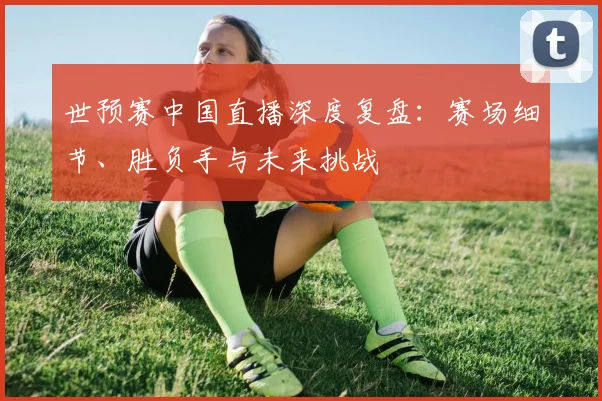 世预赛中国直播深度复盘：赛场细节、胜负手与未来挑战