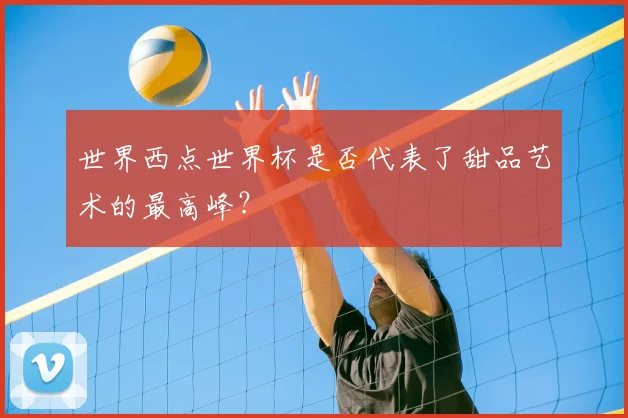 世界西点世界杯是否代表了甜品艺术的最高峰？