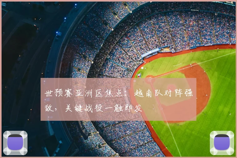 世预赛亚洲区焦点：越南队对阵强敌，关键战役一触即发