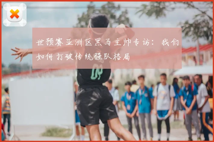 世预赛亚洲区黑马主帅专访：我们如何打破传统强队格局