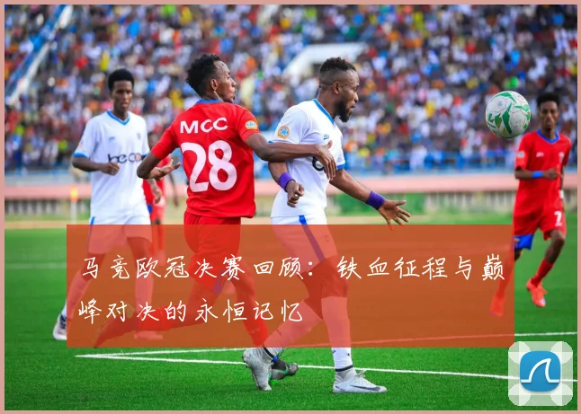 马竞欧冠决赛回顾:铁血征程与巅峰对决的永恒记忆