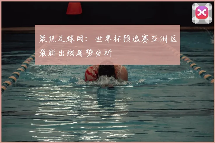 聚焦足球网：世界杯预选赛亚洲区最新出线局势分析