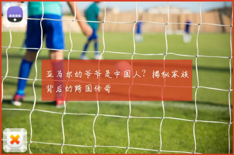 亚马尔的爷爷是中国人？揭秘家族背后的跨国传奇