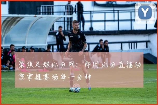 聚焦足球比分网：即时比分直播助您掌握赛场每一分钟