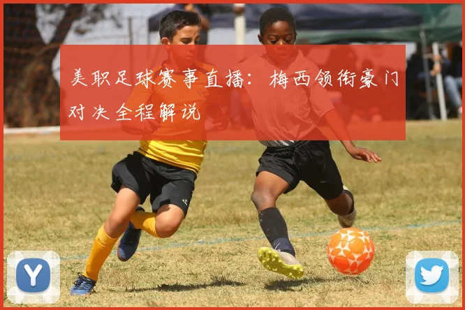 美职足球赛事直播：梅西领衔豪门对决全程解说