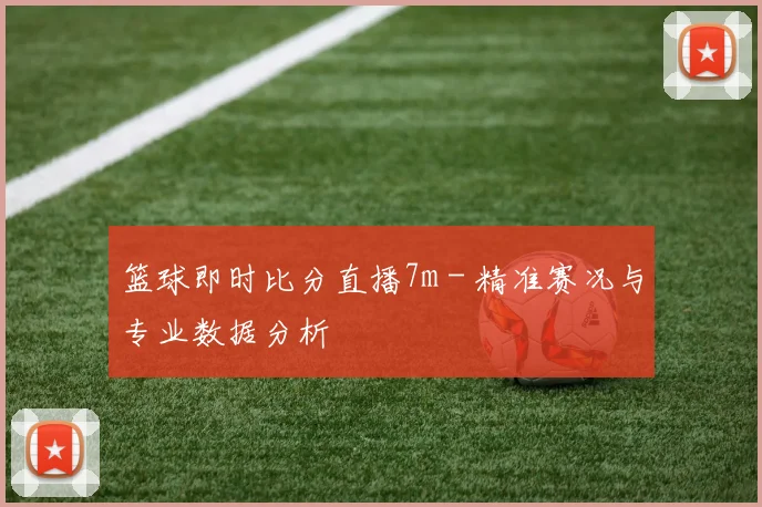 篮球即时比分直播7m - 精准赛况与专业数据分析