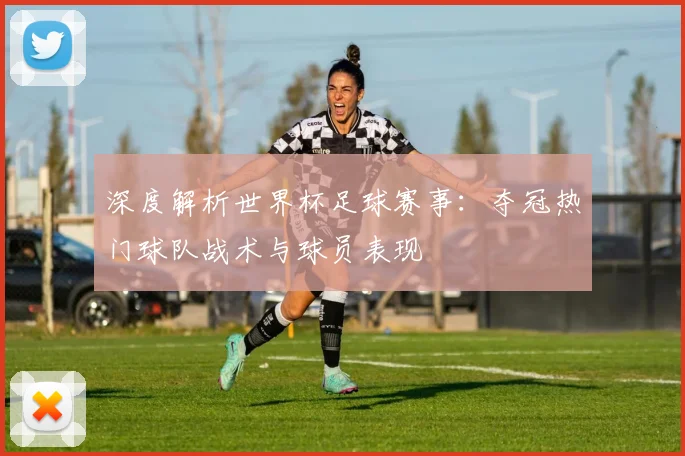 深度解析世界杯足球赛事：夺冠热门球队战术与球员表现