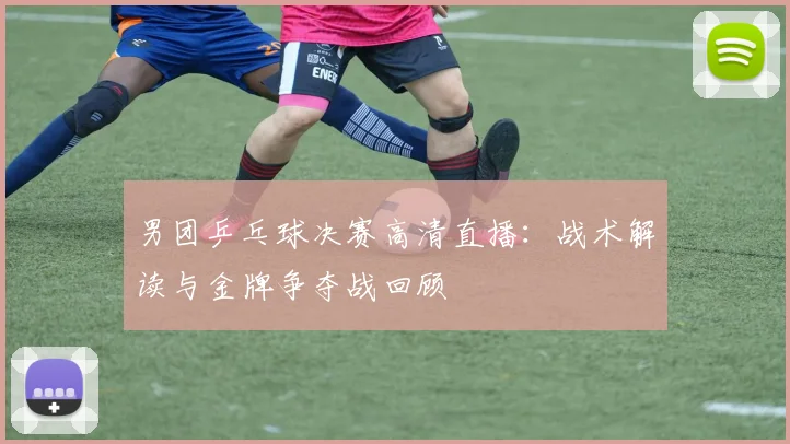 男团乒乓球决赛高清直播：战术解读与金牌争夺战回顾