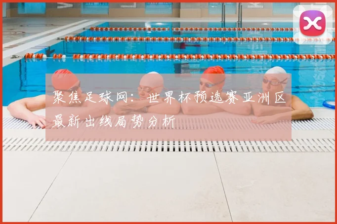聚焦足球网：世界杯预选赛亚洲区最新出线局势分析